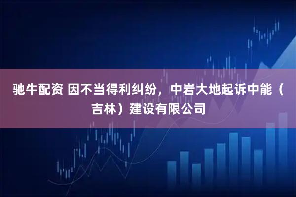 驰牛配资 因不当得利纠纷，中岩大地起诉中能（吉林）建设有限公司