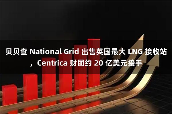 贝贝查 National Grid 出售英国最大 LNG 接收站，Centrica 财团约 20 亿美元接手