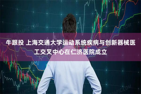 牛跟投 上海交通大学运动系统疾病与创新器械医工交叉中心在仁济医院成立