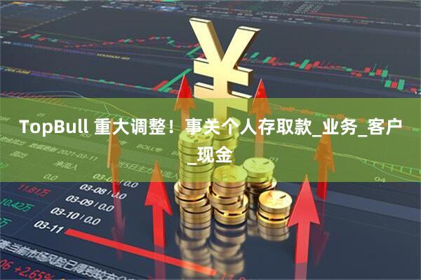 TopBull 重大调整！事关个人存取款_业务_客户_现金
