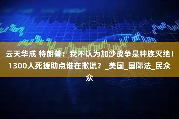 云天华成 特朗普:我不认为加沙战争是种族灭绝!1300人死援助点谁在撒谎?_美国_国际法_民众