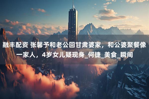 融丰配资 张馨予和老公回甘肃婆家，和公婆聚餐像一家人，4岁女儿疑现身_何捷_美食_瞬间