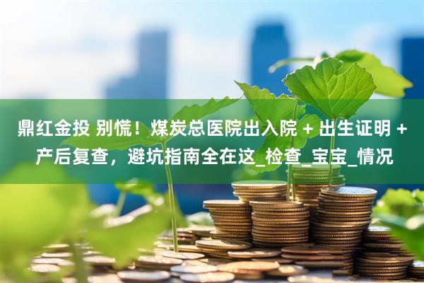 鼎红金投 别慌！煤炭总医院出入院 + 出生证明 + 产后复查，避坑指南全在这_检查_宝宝_情况