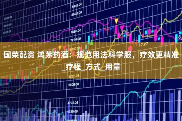 国荣配资 鸿茅药酒：规范用法科学服，疗效更精准_疗程_方式_用量
