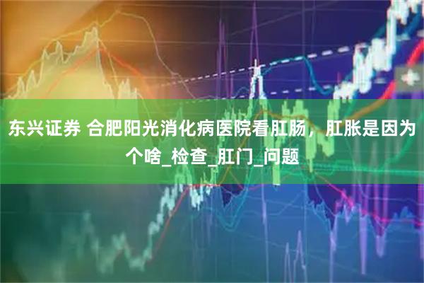 东兴证券 合肥阳光消化病医院看肛肠,肛胀是因为个啥_检查_肛门_问题