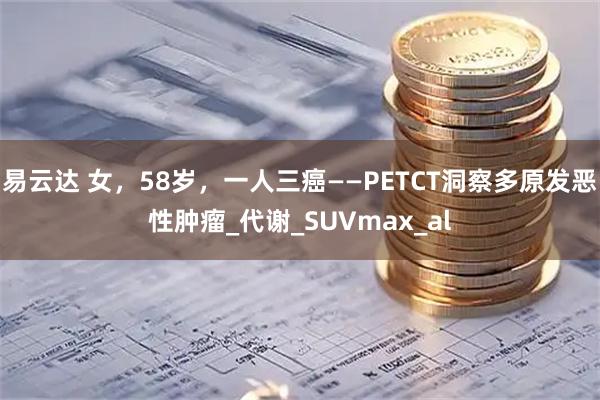 易云达 女,58岁,一人三癌——PETCT洞察多原发恶性肿瘤_代谢_SUVmax_al