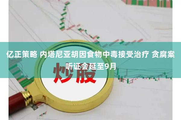 亿正策略 内塔尼亚胡因食物中毒接受治疗 贪腐案听证会延至9月
