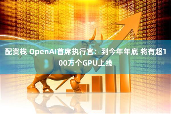 配资栈 OpenAI首席执行官：到今年年底 将有超100万个GPU上线