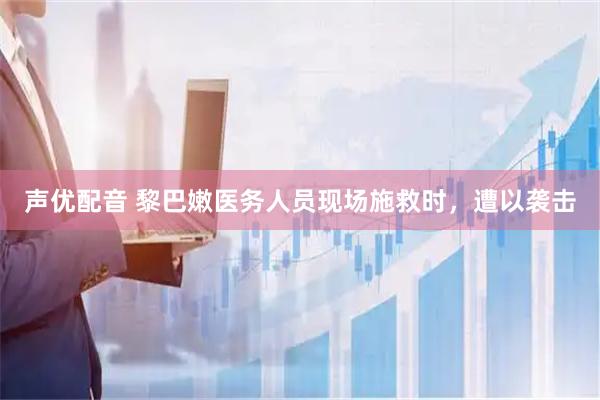 声优配音 黎巴嫩医务人员现场施救时，遭以袭击