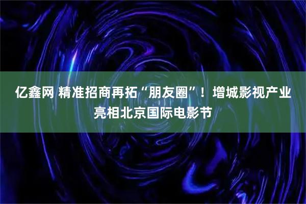 亿鑫网 精准招商再拓“朋友圈”！增城影视产业亮相北京国际电影节