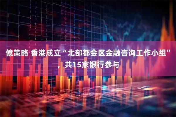 億策略 香港成立“北部都会区金融咨询工作小组”，共15家银行参与