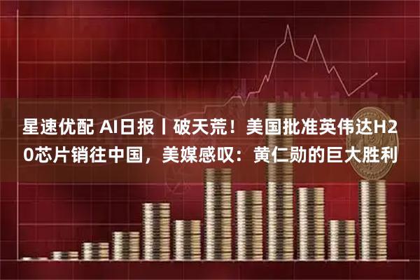 星速优配 AI日报丨破天荒！美国批准英伟达H20芯片销往中国，美媒感叹：黄仁勋的巨大胜利