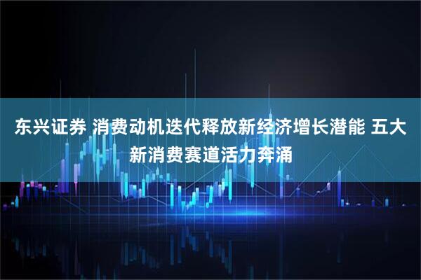 东兴证券 消费动机迭代释放新经济增长潜能 五大新消费赛道活力奔涌