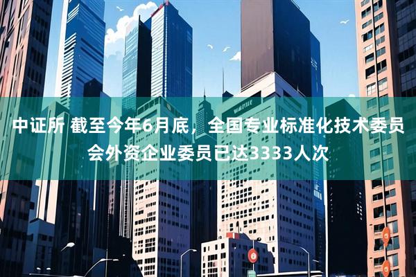 中证所 截至今年6月底，全国专业标准化技术委员会外资企业委员已达3333人次
