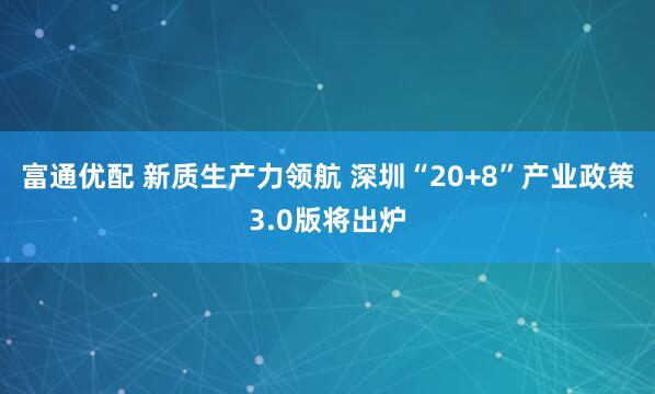 富通优配 新质生产力领航 深圳“20+8”产业政策3.0版将出炉