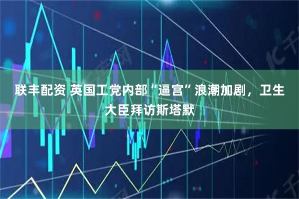 联丰配资 英国工党内部“逼宫”浪潮加剧，卫生大臣拜访斯塔默