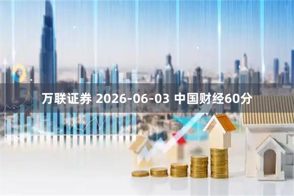 万联证券 2026-06-03 中国财经60分