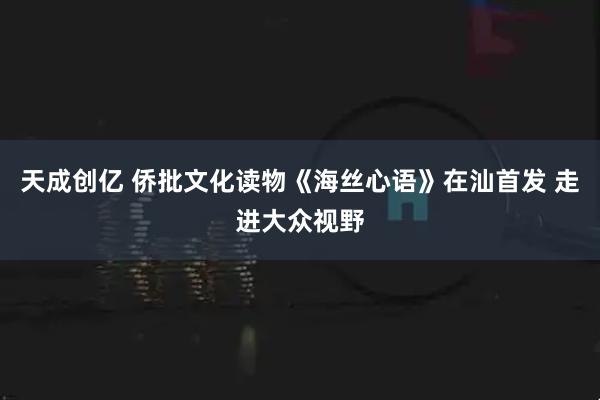 天成创亿 侨批文化读物《海丝心语》在汕首发 走进大众视野