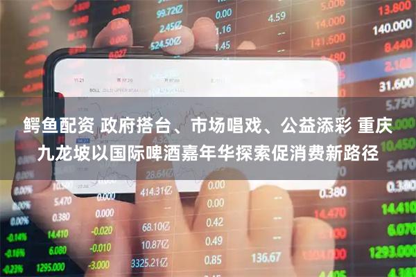 鳄鱼配资 政府搭台、市场唱戏、公益添彩 重庆九龙坡以国际啤酒嘉年华探索促消费新路径