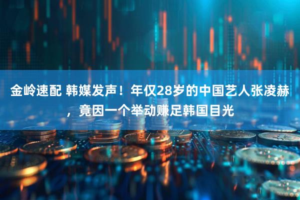 金岭速配 韩媒发声！年仅28岁的中国艺人张凌赫，竟因一个举动赚足韩国目光