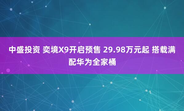 中盛投资 奕境X9开启预售 29.98万元起 搭载满配华为全家桶
