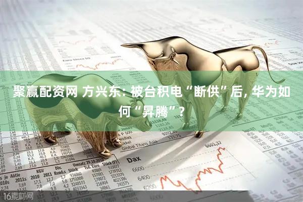 聚赢配资网 方兴东: 被台积电“断供”后, 华为如何“昇腾”?