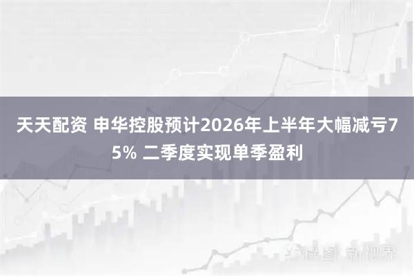 天天配资 申华控股预计2026年上半年大幅减亏75% 二季度实现单季盈利