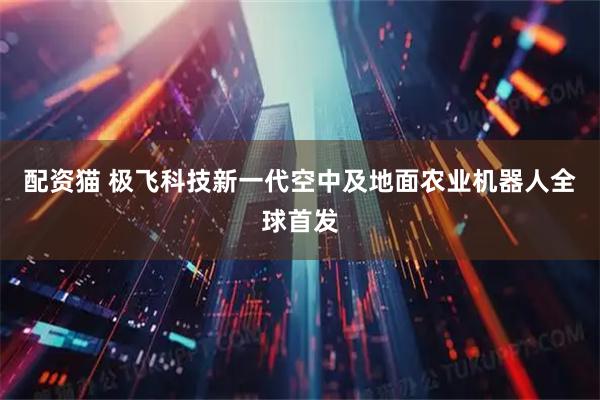 配资猫 极飞科技新一代空中及地面农业机器人全球首发